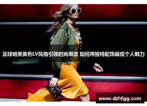 足球明星黄色LV风格引领时尚潮流 如何用独特配饰展现个人魅力