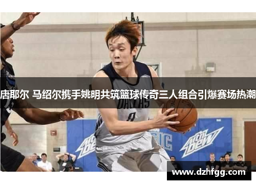 唐耶尔 马绍尔携手姚明共筑篮球传奇三人组合引爆赛场热潮