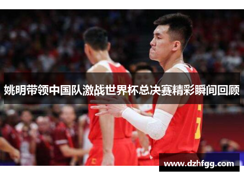 姚明带领中国队激战世界杯总决赛精彩瞬间回顾