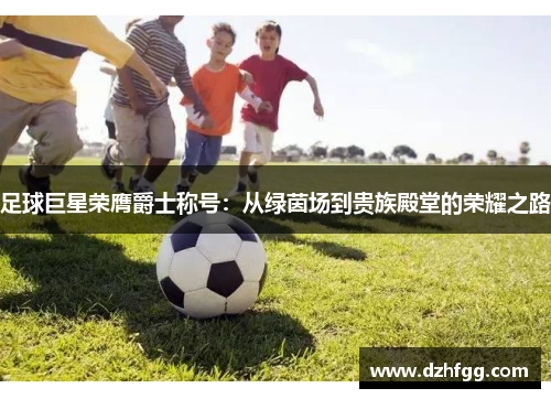 足球巨星荣膺爵士称号：从绿茵场到贵族殿堂的荣耀之路