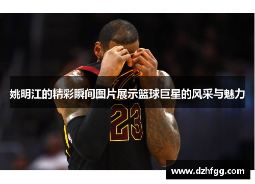 姚明江的精彩瞬间图片展示篮球巨星的风采与魅力