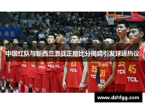 中国红队与新西兰激战正酣比分揭晓引发球迷热议