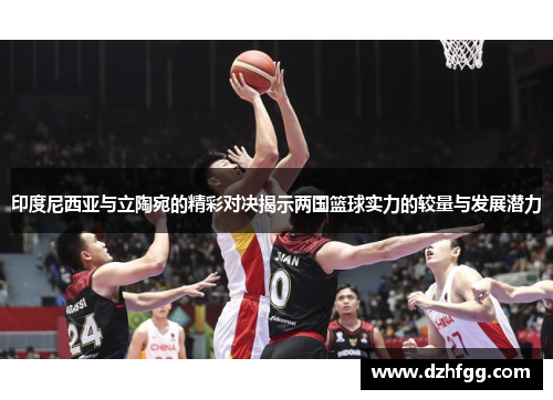 印度尼西亚与立陶宛的精彩对决揭示两国篮球实力的较量与发展潜力