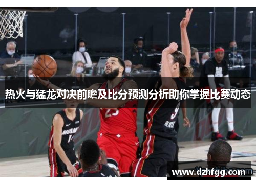 热火与猛龙对决前瞻及比分预测分析助你掌握比赛动态